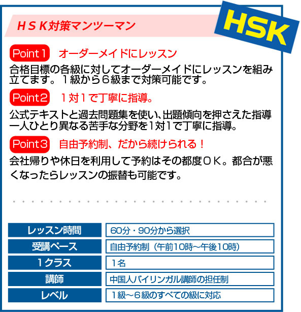 ＨＳＫ対策マンツーマンPoint1 　オーダーメイドにレッスン合格目標の各級に対してオーダーメイドにレッスンを組み立てます。１級から６級まで対策可能です。Point2　１対１で丁寧に指導。公式テキストと過去問題集を使い、出題傾向を押さえた指導一人ひとり異なる苦手な分野を1対1で丁寧に指導。Point3　自由予約制、だから続けられる！会社帰りや休日を利用して予約はその都度ＯＫ。都合が悪くなったらレッスンの振替も可能です。レッスン時間４５分・６０分・９０分から選択受講ペース自由予約制（午前１０時～午後１０時）１クラス１名講師中国人バイリンガル講師の担任制レベル１級～６級のすべての級に対応